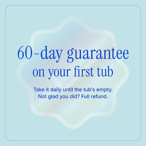 60-day guarantee on your first tub. Take it daily until the tub’s empty. Not glad you did? Full refund.