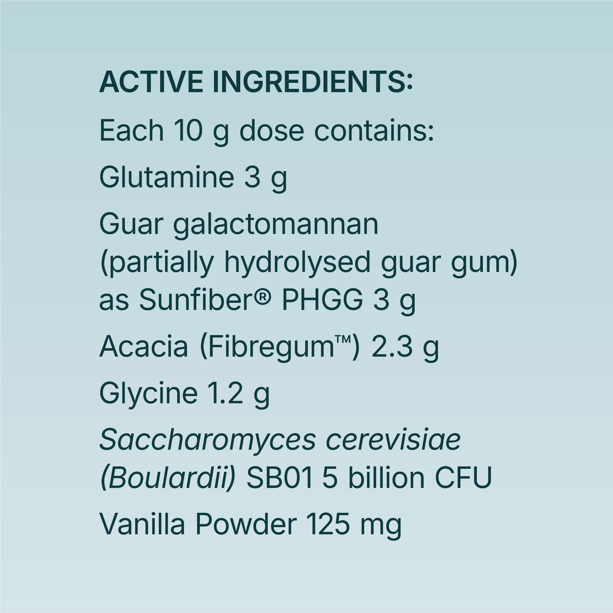 Active ingredients: each 10 g dose contains glutamine 3 g, guar galactomannan (partially hydrolysed guar gum) as Sunfiber® PHGG 3 g, acacia (Fibregum™) 2.3 g, glycine 1.2 g, Saccharomyces cerevisiae (boulardii) SB01 5 billion CFU and vanilla powder 125 mg